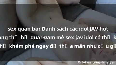 sex quán bar Danh sách các idol JAV hot nhất hiện nay không thể bỏ qua! Đam mê sex jav idol có thể khám phá ngay để thỏa mãn nhu cầu giải trí của mình!