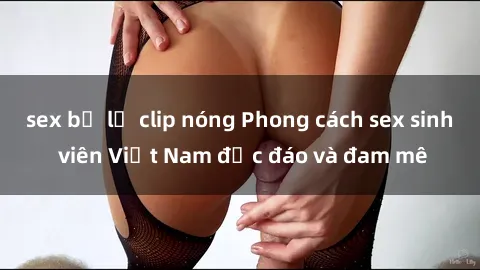 sex bị lộ clip nóng Phong cách sex sinh viên Việt Nam độc đáo và đam mê